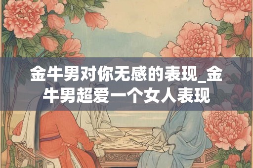 金牛男对你无感的表现_金牛男超爱一个女人表现