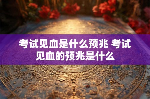 考试见血是什么预兆 考试见血的预兆是什么