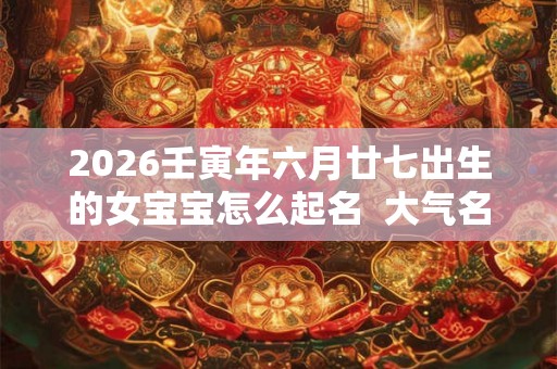 2026壬寅年六月廿七出生的女宝宝怎么起名  大气名字