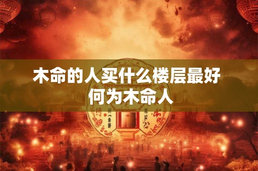 木命的人买什么楼层最好 何为木命人 木命的人买什么楼层最好 何为木命人