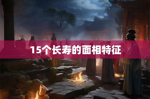 15个长寿的面相特征 15个长寿的面相特征