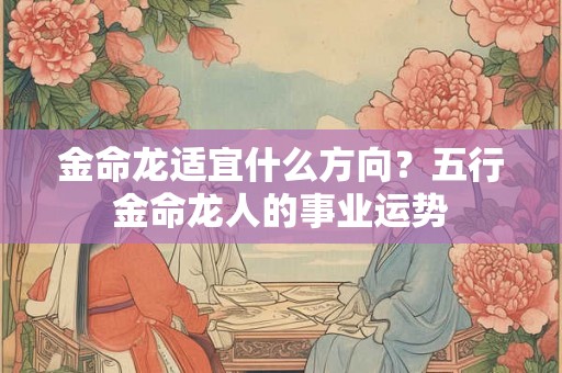 金命龙适宜什么方向?五行金命龙人的事业运势 金命龙适宜什么方向?五行金命龙人的事业运势