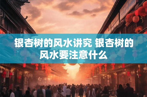 银杏树的风水讲究 银杏树的风水要注意什么