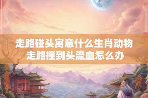 走路碰头寓意什么生肖动物 走路撞到头流血怎么办