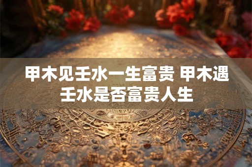 甲木见壬水一生富贵 甲木遇壬水是否富贵人生