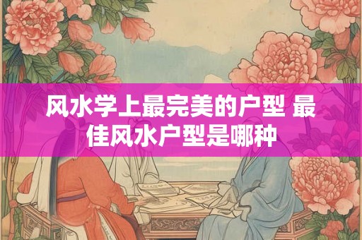 风水学上最完美的户型 最佳风水户型是哪种 风水学上最完美的户型 最佳风水户型是哪种