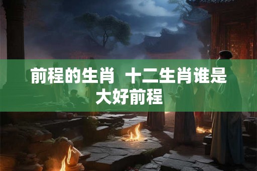 前程的生肖 十二生肖谁是大好前程 前程的生肖 十二生肖谁是大好前程