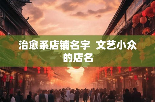 治愈系店铺名字 文艺小众的店名 治愈系店铺名字 文艺小众的店名