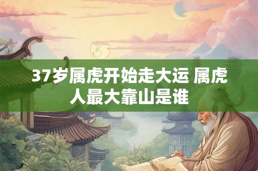 37岁属虎开始走大运 属虎人最大靠山是谁 37岁属虎开始走大运 属虎人最大靠山是谁