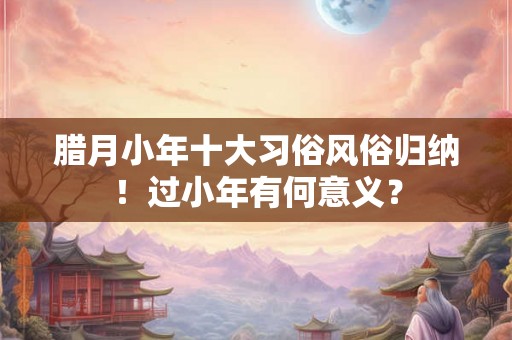 腊月小年十大习俗风俗归纳！过小年有何意义？