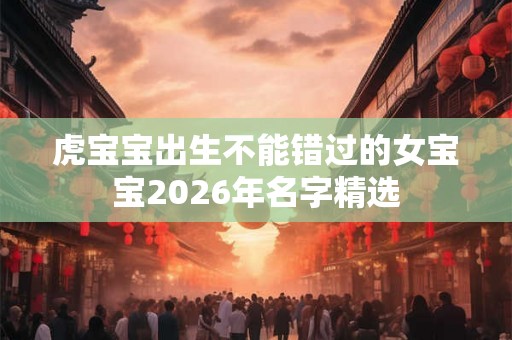 虎宝宝出生不能错过的女宝宝2026年名字精选 虎宝宝出生不能错过的女宝宝2026年名字精选