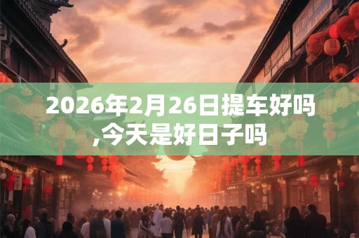 2026年2月26日提车好吗,今天是好日子吗 2026年2月26日提车好吗,今天是好日子吗
