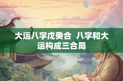 大运八字戊癸合 八字和大运构成三合局 大运八字戊癸合 八字和大运构成三合局