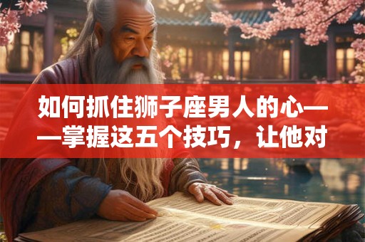 如何抓住狮子座男人的心——掌握这五个技巧，让他对你死心塌地