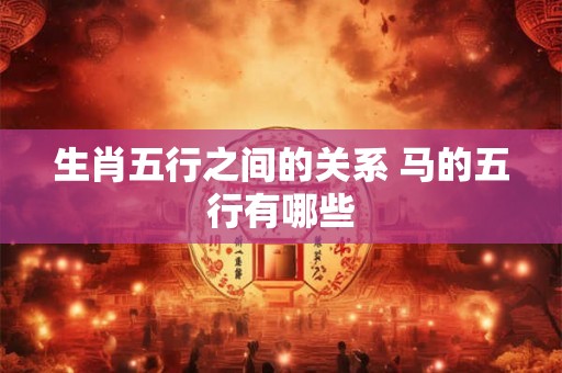 生肖五行之间的关系 马的五行有哪些 生肖五行之间的关系 马的五行有哪些