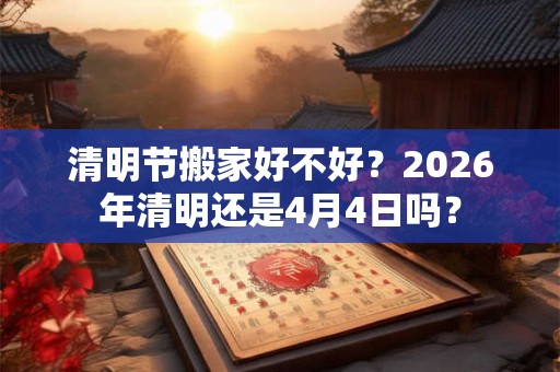 清明节搬家好不好?2026年清明还是4月4日吗? 清明节搬家好不好?2026年清明还是4月4日吗?