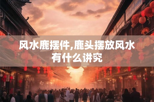 风水鹿摆件,鹿头摆放风水有什么讲究