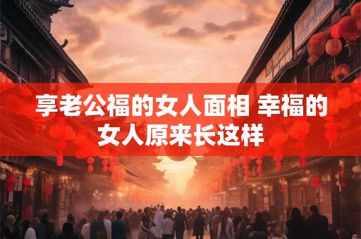 享老公福的女人面相 幸福的女人原来长这样