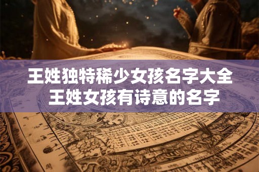 王姓独特稀少女孩名字大全  王姓女孩有诗意的名字