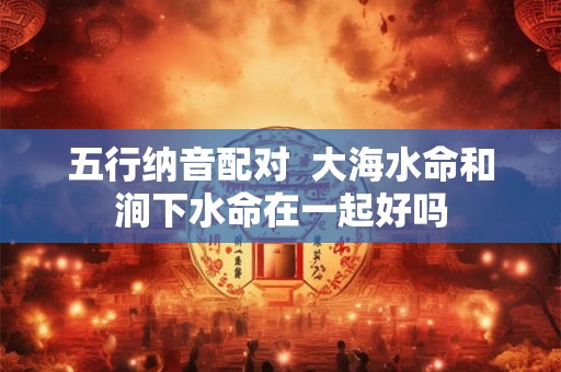 五行纳音配对 大海水命和涧下水命在一起好吗 五行纳音配对 大海水命和涧下水命在一起好吗