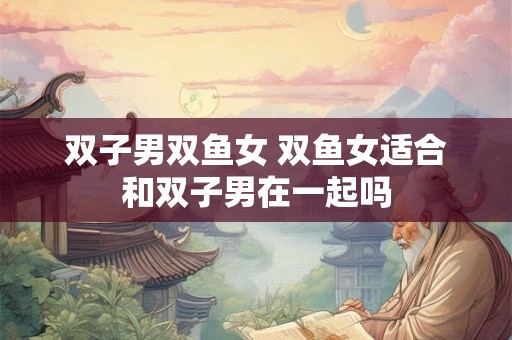 双子男双鱼女 双鱼女适合和双子男在一起吗