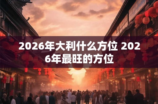2026年大利什么方位 2026年最旺的方位 2026年大利什么方位 2026年最旺的方位