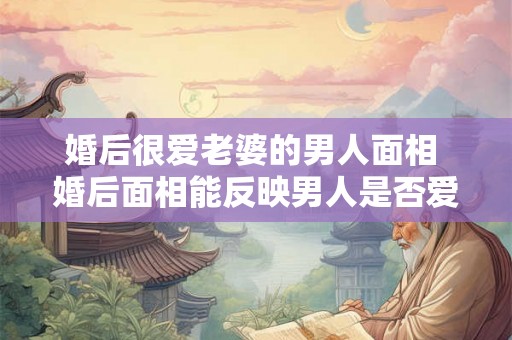 婚后很爱老婆的男人面相 婚后面相能反映男人是否爱老婆
