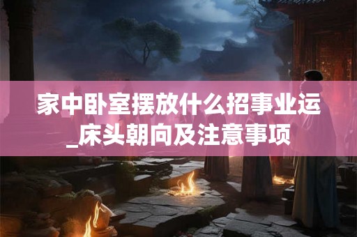 家中卧室摆放什么招事业运_床头朝向及注意事项