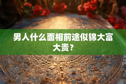 男人什么面相前途似锦大富大贵? 男人什么面相前途似锦大富大贵?