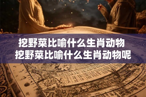 挖野菜比喻什么生肖动物 挖野菜比喻什么生肖动物呢