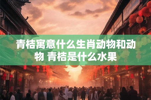 青桔寓意什么生肖动物和动物 青桔是什么水果