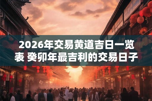 2026年交易黄道吉日一览表 癸卯年最吉利的交易日子查询