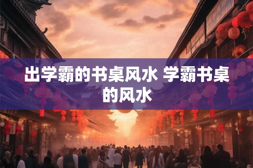 出学霸的书桌风水 学霸书桌的风水