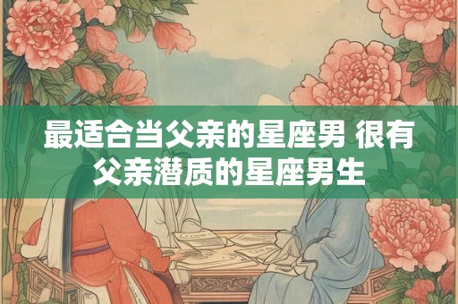 最适合当父亲的星座男 很有父亲潜质的星座男生 最适合当父亲的星座男 很有父亲潜质的星座男生