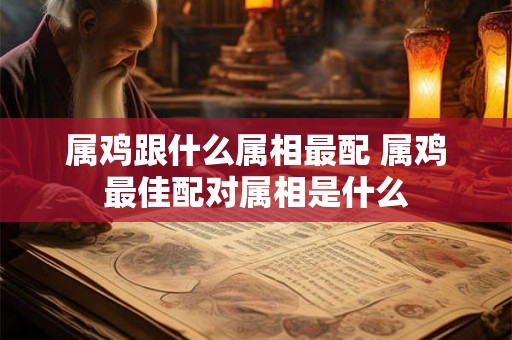 属鸡跟什么属相最配 属鸡最佳配对属相是什么