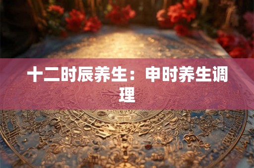 十二时辰养生：申时养生调理