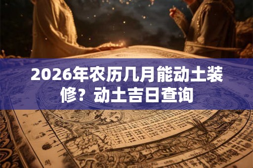2026年农历几月能动土装修？动土吉日查询