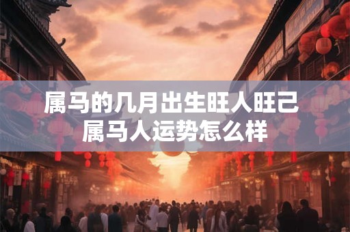 属马的几月出生旺人旺己 属马人运势怎么样
