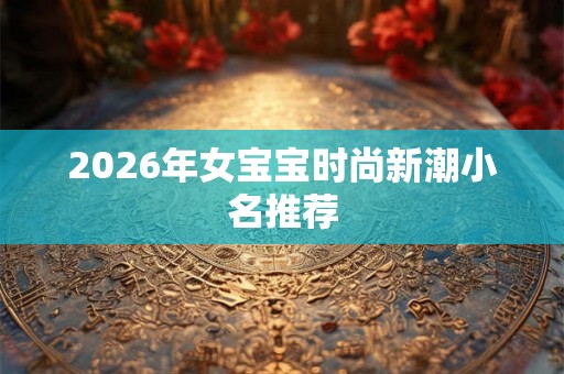 2026年女宝宝时尚新潮小名推荐 2026年女宝宝时尚新潮小名推荐