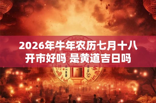2026年牛年农历七月十八开市好吗 是黄道吉日吗