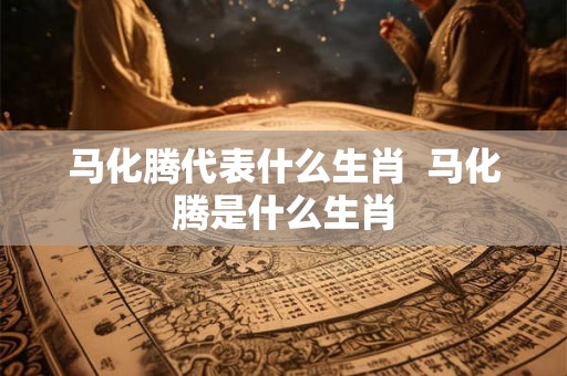 马化腾代表什么生肖  马化腾是什么生肖
