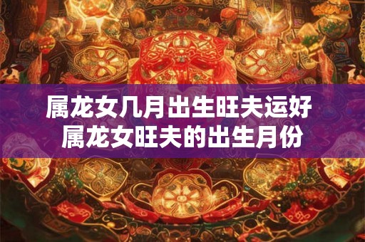 属龙女几月出生旺夫运好 属龙女旺夫的出生月份