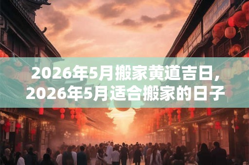 2026年5月搬家黄道吉日,2026年5月适合搬家的日子