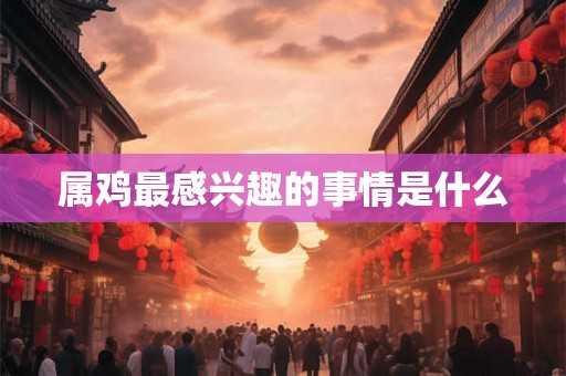 属鸡最感兴趣的事情是什么 属鸡最感兴趣的事情是什么