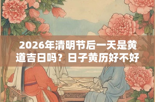 2026年清明节后一天是黄道吉日吗？日子黄历好不好？