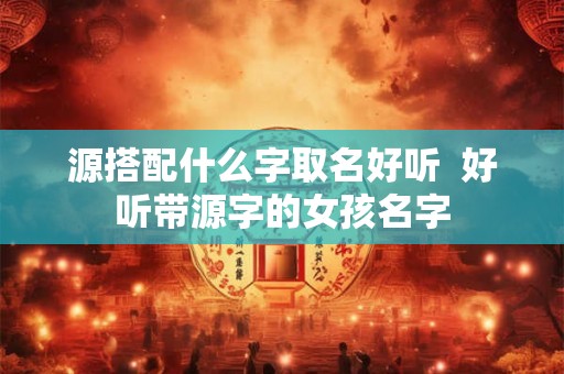 源搭配什么字取名好听  好听带源字的女孩名字