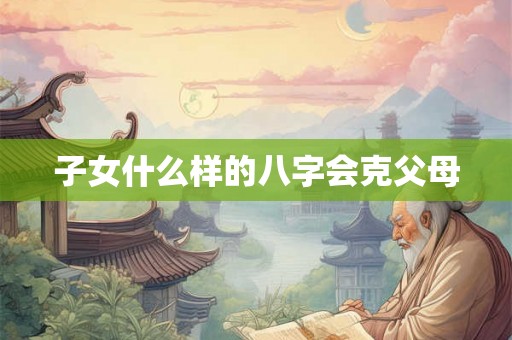 子女什么样的八字会克父母
