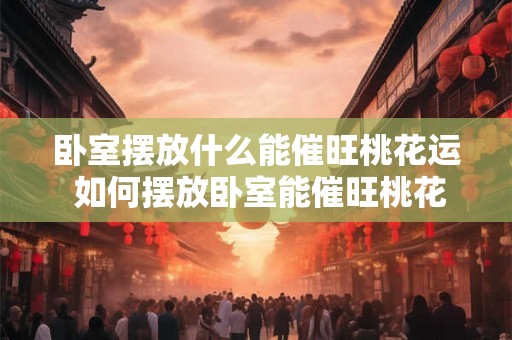 卧室摆放什么能催旺桃花运 如何摆放卧室能催旺桃花运 卧室摆放什么能催旺桃花运 如何摆放卧室能催旺桃花运