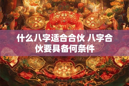 什么八字适合合伙 八字合伙要具备何条件 什么八字适合合伙 八字合伙要具备何条件