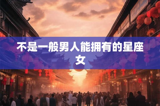 不是一般男人能拥有的星座女